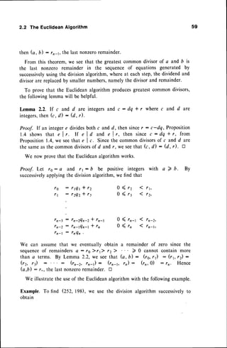 2.2 The EuclideanAlgorithm
then (a, b) -- r,-1, the last nonzeroremainder.
From this theorem,we seethat the greatestcommondivisor of c and b is
the last nonzero remainder in the sequenceof equations generated by
successively
usingthe divisionalgorithm,whereat eachstep,the dividendand
divisorare replacedby smallernumbers,namelythe divisorand remainder.
To provethat the Euclideanalgorithm producesgreatestcommondivisors,
the followinglemmawill be helpful.
Lemma 2.2. If c and d are integersand c : dq * r where c and d ate
integers,
then (c, d) : (d, r).
Proof. If an integere dividesboth c andd, then sincer : c-dq, Proposition
1 . 4 s h o w st h a t e l r . I f e l d a n d e l r , t h e n s i n c ec : d q l r , f r o m
Proposition1.4,we seethat e I c. Sincethe commondivisorsof c and d are
the sameasthe commondivisors
of d andr, we seethat k, d) : (d, r). tr
We now provethat the Euclideanalgorithmworks.
Proof. Let r0: e and rr : b be positive integers with a 7 b. By
successively
applyingthe divisionalgorithm,we find that
59
f g : r t Q t * r Z
f y : r 2 Q 2 * r t
tn-3
f n-2
I n-l
: fn-2Qn-Z * fn-t 0
: fn-lQn-t * fn 0
: lnQn
( rr-r
( r ,
a remainder of zero since the
) 0 cannot contain more
(a, b) : (rs,r1) : (rl, rz) :
rr) : (rr,0) : rn. Hence
0<
0<
r 2
r 3
We can assumethat we eventuallyobtain
sequence
of remainders
a: rolr1>. 12>.
than c terms. Bv Lemma 2.2. we seethat
(rr., r)
(a,b) :
(rn-r, fn-t) : (rr-r,
We illustratethe useof the Euclideanalgorithm with the followingexample.
Example. To find (252, 198), we use the division algorithm successively
to
obtain
r-. the last nonzeroremainder. tr
 