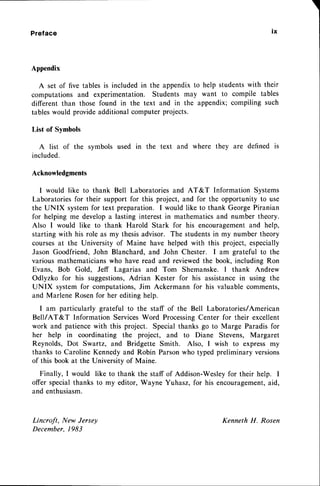 Preface
Appendix
A set of five tables is included in the appendixto help studentswith their
computations and experimentation. Students may want to compile tables
different than those found in the text and in the appendix; compiling such
tableswould provide additional computer projects.
List of Symbols
A list of the svmbols used in the text and where they are defined is
included.
Acknowledgments
I would like to thank Bell Laboratoriesand AT&T Information Systems
Laboratories for their support for this project, and for the opportunity to use
the UNIX systemfor text preparation. I would like to thank George Piranian
for helping me developa lasting interest in mathematics and number theory.
Also I would like to thank Harold Stark for his encouragementand help,
startingwith his role as my thesisadvisor. The studentsin my number theory
coursesat the University of Maine have helped with this project, especially
Jason Goodfriend, John Blanchard, and John Chester. I am grateful to the
various mathematicianswho have read and reviewedthe book, including Ron
Evans, Bob Gold, Jeff Lagarias and Tom Shemanske. I thank Andrew
Odlyzko for his suggestions,Adrian Kester for his assistancein using the
UNIX system for computations,Jim Ackermann for his valuable comments,
and Marlene Rosenfor her editing help.
I am particularly grateful to the staff of the Bell Laboratories/American
Bell/AT&T Information ServicesWord ProcessingCenter for their excellent
work and patiencewith this project. Special thanks go to Marge Paradis for
her help in coordinating the project, and to Diane Stevens, Margaret
Reynolds, Dot Swartz, and Bridgette Smith. Also, I wish to express my
thanks to Caroline Kennedy and Robin Parsonwho typed preliminary versions
of this book at the University of Maine.
Finally, I would like to thank
offer specialthanks to my editor,
and enthusiasm.
Lincroft, New Jersey
December.1983
tx
the staff of Addison-Wesleyfor their help. I
Wayne Yuhasz,for his encouragement,
aid,
KennethH. Rosen
 