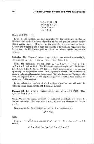 60 Greatest Common Divisors and Prime Factorization
2 5 2 : l . 1 g g+ 5 4
1 9 8 : 3 ' 5 4 + 3 6
5 4 : 1 ' 3 6 + 1 8
36 : 2.18.
HenceQSZ. 198): 18.
Later in this section, we give estimates for the maximum number of
divisionsused by the Euclidean algorithm to find the greatestcommon divisor
of two positiveintegers. However,we first show that given any positiveinteger
n, there are integersa and b suchthat exactlyn divisionsare requiredto find
G, b) using the Euclideanalgorithm. First, we define a specialsequence
of
integers.
Definition. The Fibonacci numbers ur, u2, u3,... are defined recursively by
theequations
a t: u2: I and un: un-t * un-2forn 2 3.
Using the definition, we see that u3: tt2* yt: I t | : 2, u3l u2
: 2 * I : 3, and so forth. The Fibonaccisequence
beginswith the integers
1 , 1 , 2 , 3 , 5 , 8 1 3 , 2 1 , 3 4 , 5 5 ,8 9 , I 4 4 , . . . . E a c hs u c c e e d i n g
t e r m i s o b t a i n e d
by adding the two previousterms. This sequenceis named after the thirteenth
century ltalian mathematicianLeonardodi Pisa,alsoknown as Fibonacci,who
used this sequenceto model the population growth of rabbits (seeproblem 16
at the end of this section).
In our subsequentanalysisof the Euclidean algorithm, we wil! need the
following lower bound for the nth Fibonaccinumber.
Theorem 2.2. Let n be a positive integer and let cu: (l+-.8) /2. Then
u n l a n - 2 f o r n 7 3 .
Proof. We use the secondprinciple of mathematical induction to prove the
desired inequality. We have a 1 2: u3, so that the theorem is true for
n : 3 .
Now assumethat for all integersk with k 4 n, the inequality
ok-2 1 ut
holds.
Sincea : (l+rfr/2 is a solutionof x2 -x - I : 0, we havea2: a * l.
Hence,
otn-l : o2.on-3: (a*l).ar-3 : s1n-2 * an-3
 