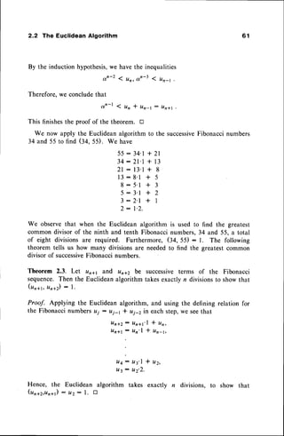 2.2 The Euclidean Algorithm
By the induction hypothesis,we havethe inequalities
an-2 < un, otn-31 un-t ,
Therefore,we concludethat
o r ' - l l u n * u n - l - u n * l
This finishesthe proof of the theorem. tr
We now apply the Euclidean algorithm to the successive
Fibonaccinumbers
34 and 55 to find (34. 55). We have
5 5 : 3 4 ' l + 2 1
3 4 : 2 1 ' l + 1 3
2 l : l 3 ' l + 8
1 3 : 8 ' 1 + 5
8 : 5 ' 1 * 3
5 : 3 ' l * 2
3 : 2 ' l * I
2 : l ' 2 .
We observe that when the Euclidean algorithm is used to find the greatest
common divisor of the ninth and tenth Fibonacci numbers, 34 and 55, a total
of eight divisions are required. Furthermore, (34, 55) : 1. The following
theorem tells us how many divisionsare neededto find the greatestcommon
divisor of successive
Fibonaccinumbers.
Theorem 2.3. Let unrr and unt2 be successiveterms of the Fibonacci
sequence.Then the Euclideanalgorithm takesexactly n divisionsto show that
(un*r, ura2): l.
Proof. Applying the Euclidean algorithm, and using the defining relation for
the Fibonaccinumbers ui : uj-r I ui-z in each step,we seethat
l l n * 2 : U n * t ' l t U n ,
U n * l : U n ' l + U n - 1 ,
L t 4 : u 3 ' 1 * u 2 '
It3 : tt2'2.
Hence, the Euclidean algorithm takes exactly n divisions, to show that
(unq2,tlnqr): uz - l. E
6 1
 