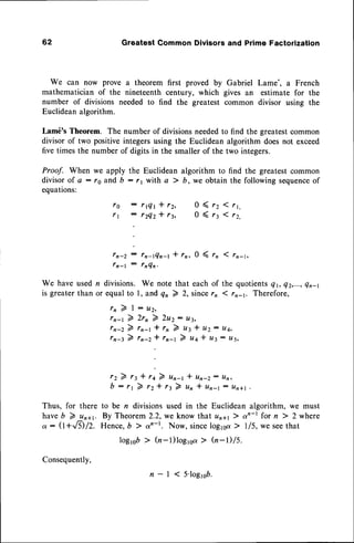 62 GreatestCommonDivisorsand PrimeFactorization
We can now prove a theorem first proved by Gabriel Lame', a French
mathematician of the nineteenth century, which gives an estimate for the
number of divisions needed to find the greatest common divisor using the
Euclideanalgorithm.
Lam6's Theorem. The number of divisionsneededto find the greatestcommon
divisor of two positive integersusing the Euclidean algorithm doesnot exceed
five times the number of digits in the smaller of the two integers.
Proof. When we apply the Euclidean algorithm to find the greatest common
divisorof a : re and b :r 1 with a ) b, we obtain the following sequence
of
equations:
fn-2 : fn-tQn-t * rr, 0 ( rn 1 rn-t,
fn-l : tnQn,
We have used n divisions. We note that each of the quotientsQt, Q2,...,
Qn-l
is greaterthan or equalto l, and Qn 7 2, sincern 1rn-1. Therefore,
r r 2 l : u r ,
rn-t 2 2rn 2 2u2: u3,
rn-z 2 rn-t * rn 2 ut * u2: u4,
rn-l 2 rn-z * rn-t 2 uq * u3: tt5,
f g : r t Q t * r Z ,
f 1 : r Z 4 Z * r t ,
r z ) 1 3 * 1 4
b:'r2rz
0(rz1rr,
0 ( 1 3 1 r z ,
7 unq * un-z: u*
* rt 7 un * un-t : un+l
Thus, for there to be n divisions used in the Euclidean algorithm, we must
haveb 7 un+r. By Theorem 2.2, we know that unay ) qn-r for n ) 2 where
a: (l+.,8)/2. Hence,b ) an-r. Now, sinceloglsa > 1/5, we seethat
logrqb> h-l)loglsa > (CI-l)/5.
Consequently,
n - l ( S ' l o g l e b .
 