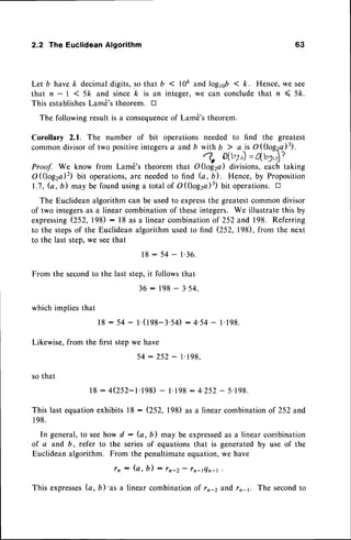 2.2 The Euclidean Algorithm 63
Let b havek decimal{igits, so that b < 10ftand loglsb < k. Hence,we see
that n - I < 5k and since /c is an integer,we can concludethat n < 5k.
This establishes
Lam6'stheorem. tr
The followingresultis a consequence
of Lam6'stheorem.
Corollary 2.1. The number of bit operationsneeded to find the greatest
common
divisor
oftwopositive
integers
a and, yy
ir;;i.:f$;:ri?',
Proof. We know from Lam6's theorem that O Qogra) divisions,each taking
O(log2a)2) bit operations,
are neededto find fu, b). Hence, by Proposition
1.7, (a, b) may be found usinga total of O((log2a)3)bit operations.D
The Euclideanalgorithmcan be usedto express
the greatestcommondivisor
of two integersas a linear combinationof theseintegers. We illustrate this by
expressing
(252, 198) : l8 as a linear combinationof 252and 198. Referring
to the stepsof the Euclideanalgorithm usedto find (252, 198), from the next
to the last step,we seethat
1 8 : 5 4 - l ' 3 6 .
From the secondto the last step,it followsthat
which impliesthat
Likewise,from the
so that
36:198-3'54,
18: 54- t.(198-3.54)
: 4.54- 1.198.
firststepwehave
5 4 : 2 5 2 - l ' 1 9 8 .
l8 - 4(252-1.198)
- 1.198
: 4.252- 5.198.
This last equationexhibits l8 : (252, 198) as a linear combinationof 252 and
l 98.
In general,to seehow d : (a, b) may be expressed
as a linear combination
of a and 6, refer to the seriesof equationsthat is generatedby use of the
Euclideanalgorithm. From the penultimateequation,we have
r n : ( a , b ) : r n - 2 - r n - r Q n - r
.
This expresses
b,b)'as a linearcombination
of rr-2e,fidrr-1. The second
to
 