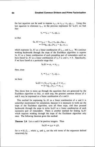 64 GreatestCommonDivisorsand PrimeFactorization
last equationcan be usedto expressr2-1 &Srn-3 -rn-zen-z . Using this
equationto eliminate rn-1 in the previousexpression
for (4,6), we find
l n : l n - 3 - f n - 2 4 n - 2 ,
so that
b, b) : rn-2- (rn4-rn-zQn-z)en-r
-- (l+qrnQn-z)rn-z-
Qn-rrn-3,
which expresses
b, b) as a linear combinationof rn-2 zfid r,4. We continue
working backwardsthrough the stepsof the Euclidean algorithm to express
G, b) as a linear combinationof each precedingpair of remaindersuntil we
havefound (a, b) as a linearcombination
of to: a and 11- b. Specifically,
if we havefound at a particularstagethat
G , b ) : s r i l t r i t ,
then,since
ti: ti_2- ri_tQi_r,
we have
b,b) : s (ri-z*ri-g1-r) * tr1-r
: Q-sqt-)ri-r * sri-2.
This showshow to moveup through the equationsthat are generatedby the
Euclideanalgorithm so that, at each step,the greatestcommondivisor of a
andb may be expressed
as a linear combinationof a and b.
This method for expressingG, b) as a linear combinationof a and b is
somewhatinconvenientfor calculation,becauseit is necessary
to work out the
steps of the Euclidean algorithm, save all these steps, and then proceed
backwardsthrough the stepsto write G,b) as a linear combinationof each
successive
pair of remainders. There is another method for finding b,b)
which requiresworking through the stepsof the Euclidean algorithm only
once. The followingtheoremgivesthis method.
Theorem 2.4. Let a and b be positiveintegers. Then
f u , b ) : s n a + t n b ,
for n:0,1,2,..., where,sn andtn are the nth terms of the sequences
defined
recursivelyby
the
last
that
 