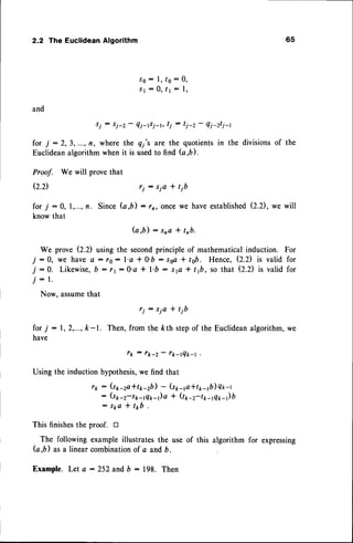 2.2 The EuclideanAlgorithm 65
S O : l , / 0 : 0 ,
s l : 0 , / l : l ,
and
si : Si*z- ?i-tsi-t, tj : tj-z -
Q1-zt1-t
for 7 :2,3, ...,fl, where the q;'s are the quotientsin the divisionsof the
Euclideanalgorithmwhenit is usedto find G,b).
Proof. We will provethat
Q.D ri : sia + tjb
for 7 : 0, I ,...,fl. Since G,b) : r, oncewe haveestablished
(2.2),we will
knowthat
G , b ) : s n a + t n b .
We prove (2.2) using the secondprincipleof mathematicalinduction. For
:0, we have a : r0: l'a * 0'b : ssa* tsb. Hence,Q.D is valid for
:0. Likewise,
b : rr:0'a + l'b: slc + tft, so that Q.D is valid for
: l .
Now, assume
that
r i : S i a + t j b
for 7 : 1,2,...,k-1. Then,from the kth stepof the Euclidean
algorithm,we
have
tk : rk-2 - r*_lQt-l .
Usingthe inductionhypothesis,
we find that
r1 : (s1-2a*tp-2b)- (s1raa*t1r-1b)
Q*-r
: (s1-2-s*-tq*-)a * Qp2-t*-rq*-)b
: S k a + t k b .
This finishesthe proof. tr
The following exampleillustratesthe use of this algorithm for expressing
(a,b) asa linearcombinationof a andb.
Example.Let a :252 and D : 198. Then
l
j
j
 