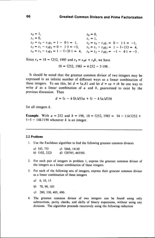 66 GreatestCommonDivisorsand primeFactorization
l o : 0 ,
I r : 1 ,
s o : l ,
s l : 0 ,
J 2 : S 0 - s q l : l - 0 ' l : 1 , t Z : t O - t t Q t : 0 - 1 . 1: - 1 ,
J 3: S t - S Z Q z : 0- l ' 3 : - 3 , t 3 : t t - 1 Z Q Z :1 - ( - l ) 3 : 4 ,
s 4 : s 2- s t Q t : I - ( - l ) ' t : 4 , t q : t z - t t Q z : - l - 4 . 1: - 5 .
Since14: 18: (252,198)and 14: s4o+ t4b,we have
18- (252,198): 4.252- 5.198.
It shouldbe notedthat the greatestcommondivisorof two integersmay be
expressedin an infinite number of different ways as a linear combination of
theseintegers. To seethis, let d : (a,b) and let d : so I tb be one way to
write d as a linear combinationof a and b, guaranteedto exist by the
previousdiscussion.Then
d : (s - k(b/d))a + Q - kb/d))b
for all integersk.
Example.With a :252 and b : 198, lB: (252,198): (+ - t Ik)252 +
(-S - l4k)198 whcneverk is an integer.
2.2 Problems
l. Use the Euclideanalgorithm to find the following greatestcommon divisors
il (45,75) c) (ooo,
r+r+)
b) 002,22D d) (2078S,
44350).
2. For each pair of integers in problem l, expressthe greatest common divisor of
the integersas a linear combinationof theseintegers.
3. For each of the following setsof integers,expresstheir greatestcommon divisor
as a linear combinationof theseintegers
il 6, 10,l5
b) 70,98,105
c) 280,330,405,490.
4. The greatest common divisor of two integers can be found using only
subtractions,parity checks,and shifts of binary expansions,without using any
divisions. The algorithm proceedsrecursivelyusing the following reduction
 