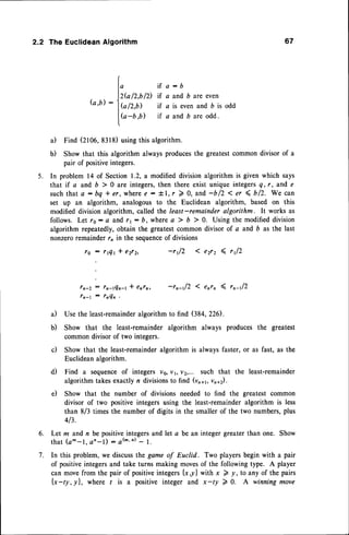 2.2 The Euclidean Algorithm 67
G.b):
i f a : b
if a and 6 are even
if a is even and b is odd
if a and b are odd.
a) Find (2106,8318)usingthis algorithm.
b) Show that this algorithm always producesthe greatestcommon divisor of a
pair of positiveintegers.
5. In problem 14 of Section 1.2, a modifieddivisionalgorithm is given which says
that if a and 6 > 0 are integers,then there exist unique integersq,r, and e
suchthat a : bq * er, wheree - tl,r ) 0, and -blz < er { bl2. We can
set up an algorithm, analogous to the Euclidean algorithm, based on this
modified division algorithm, called the least-remainder algorithm. It works as
follows. Let rs: a and rr: b, where a ) b 7 0. Using the modifieddivision
algorithm repeatedly,obtain the greatestcommon divisor of a and b as the last
nonzeroremainder rn in the sequence
of divisions
ro : rtQr * e2r2, -rtlz 1 e2r2 4 ,tlz
rn-Z: ln-tQn-tI enrn, -rn-tl2 I enrn 4, rn-tl2
fn-l : 7n4n'
a) Use the least-remainder
algorithmto find (384,226).
b) Show that the least-remainder algorithm always produces the greatest
commondivisorof two integers.
c) Show that the least-remainder
algorithm is alwaysfaster,or as fast, as the
Euclideanalgorithm.
d) Find a sequenceof integers v6,V1,v2,... such that the least-remainder
algorithmtakesexactlyn divisionsto find (vn*,, vn+z).
e) Show that the number of divisions needed to find the greatest common
divisor of two positiveintegersusing the least-remainder
algorithm is less
than 8/3 times the number of digits in the smallerof the two numbers,plus
413.
Let m and n be positiveintegersand let a be an integer greater than one. Show
that (a^-1, an-l) - a(^' n)- l.
In this problem, we discussthe game of Euclid. Two players begin with a pair
of positiveintegersand take turns making movesof the following type. A player
can movefrom the pair of positiveintegers{x,y} with x 2 y, to any of the pairs
[x-ty,yl, where / is a positive integer and x-ty 2 0. A winning move
I,
)2k lL,b
/2)
l{o/z,t)
[(a
-D,b)
6.
7.
 