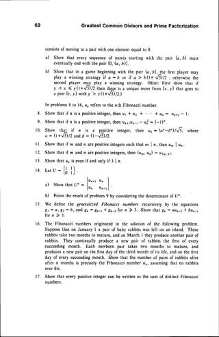 68 GreatestCommonDivisorsand PrimeFactorization
consistsof moving to a pair with one elementequal to 0.
a) Show that every sequenceof moves starting with the pair {a, bl must
eventually
endwith the pair {0, (a, b)}.
b) show that in a game beginningwith the pair {a, b},1he first player may
play a winning strategyif a - 6 or if a 7 b0+ Jil/z; otherwisethe
second player mgr play a winning strategy. (Hint: First show that if
y < x ( y(t+VS)/Z then thge is a unique movefrom l*,Ol that goesto
a pair lt, r| with y > ze+Jil/z.)
In problems8 to 16,un refersto the nth Fibonaccinumber.
8. Showthat if n is a positive
integer,then rz
1l u2 I I ttr: un+z- l.
9. Showthat if n is a positiveinteger,thenunapn-r - u] : GD'.
10. Show that if n is a pqsitive integer, then un: (c'n-0/'..fs, where
o : (t+.,6) /2 andp : Q-'./-il/2.
ll. Showthat if m andn arepositiveintegerssuchthat m I n, then u^ | un.
12. Showthat if m andn arepositiveintegers,then (u^, un) : u(m,il.
13. Show that un is evenif and only if 3 | n.
(t 'l
t4. Letu: li i,.
Irn*, Itn I
a) Show that Un :
lu, u^_r)
.
b) Provethe result of problem 9 by consideringthe determinan
t of Un.
15. We define the generalized Fibonacci numbers recursively by the equations
gr- a, E2: b, and gn - gn-t* gr-zfor n 2 3. Showthat gn: oun-2* bun-1
for n )- 3.
16. The Fibonacci numbers originated in the solution of the following problem.
Supposethat on January I a pair of baby rabbits was left on an island. These
rabbits take two months to mature, and on March I they produceanother pair of
rabbits. They continually produce a new pair of rabbits the first of every
succeeding month. Each newborn pair takes two months to mature, and
producesa new pair on the first day of the third month of its life, and on the first
day of every succeedingmonth. Show that the number of pairs of rabbits alive
after n months is preciselythe Fibonacci number un, assumingthat no rabbits
everdie.
17. Show that every positiveinteger can be written as the sum of distinct Fibonacci
numbers.
 