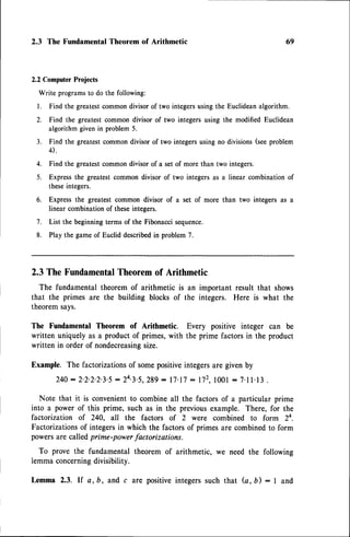 2.3 The FundamentalTheorem of Arithmetic 69
2.2 ComputerProjects
Write programsto do the following:
l. Find the greatestcommondivisorof two integersusingthe Euclideanalgorithm.
2. Find the greatestcommon divisor of two integers using the modified Euclidean
algorithm given in problem 5.
3. Find the greatestcommondivisor of two integersusing no divisions(seeproblem
0.
4. Find the greatestcommondivisor of a set of more than two integers.
5. Expressthe greatestcommon divisor of two integers as a linear combination of
theseintegers.
6. Expressthe greatest common divisor of a
linear combinationof theseintegers.
set of more than two integers as a
7. List the beginningterms of the Fibonaccisequence.
8. Play the game of Euclid describedin problem 7.
2.3 The Fundamental
Theoremof Arithmetic
The fundamental theorem of arithmetic is an important result that shows
that the primes are the building blocks of the integers. Here is what the
theoremsays.
The Fundamental Theorem of Arithmetic.
written uniquelyas a productof primes,with
written in orderof nondecreasing
size.
Every positive integer can be
the prime factors in the product
Example. The factorizationsof somepositiveintegersare given by
240: 2.2.2.2.3.5
: 24.3.5,289
: 17.17
: 1i2.1001
: 7.11.13
.
Note that it is convenientto combine all the factors of a particular prime
into a power of this prime, such as in the previousexample. There, for the
factorization of 240, all the fdctors of 2 were combined to form 24.
Factorizationsof integersin which the factors of primes are combinedto form
powersare calledprime-powerfactorizations.
To prove the fundamental theorem of arithmetic, we need the following
lemmaconcerning
divisibility.
Lemma 2.3. lf a, b, and c are positiveintegerssuch that (a, b) : I and
 