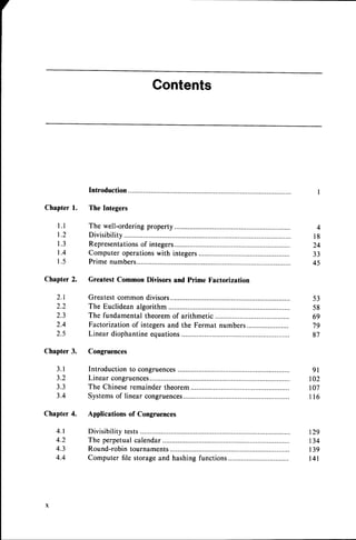 Contents
Chapterl.
l . l
1 . 2
1 . 3
t . 4
1 . 5
Chapter
2.
2 . 1
2.2
2.3
2,4
2.5
Chapter3.
3 . 1
3.2
3.3
3.4
Chapter4.
4 . 1
4.2
4.3
4.4
The Integers
The well-ordering
Divisibility
Representations
of int;;;;;....-'.....-'-.'.........
Computeroperations
with integers............
Prime numbers...
Greatest Common Divisors and Prime Factorization
Greatestcommon divisors
The Euclideanalgorithm...........
The fundamentaltheoremof arithmetic............
Factorizationof integersand the Fermat numbers
Linear diophantineequations
...............
Congruences
4
l 8
24
33
45
53
58
69
79
87
Introduction to congruences 9l
Linearcongruences.............. 102
The Chineseremainder theorem 107
Systemsof linear congruences.............. I 16
Applications of Congruences
Divisibilitytests......... .. 129
The perpetual
calendar............. 134
Round-robin
tournaments.......... .. 139
Computer file storageand hashingfunctions............... l4l
 