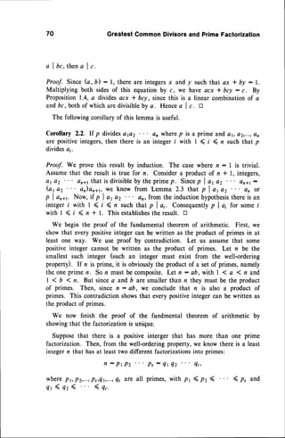70 GreatestCommonDivisorsand PrimeFactorization
a I bc, thena I c,
Proof. Since G,b): 1, there are integersx and y such that ax * by : y.
Multiplying both sidesof this equation by c, we have acx * bcy: c. By
Proposition1.4, a dividesacx * 6cy, sincethis is a linear combinationof a
andbc, both of which are divisibleby a. Hencea I c. a
The following corollary of this lemma is useful.
Corollary 2.2. If p dividasap2 an wherep is a prime and c r, a2,...,on
are positive integers,then there is an integer i with I < t ( n such that p
dividesa;.
Proof. We prove this result by induction. The case where n : I is trivial.
Assumethat the result is true for n. Considera product of n * t, integers,
ar az aral that is divisibleby the primep. Sincep I ar az on*t:
(a1a2 an)ana1,
we know from Lemma 2.3 that p I ar az en or
p I ar+r. Now, it p I ar az a' from the inductionhypothesis
thereis an
integer i with 1 < t ( n such Ihat p I ai. Consequently
p I a; for somei
withl <t < n*1. Thisestablishestheresult.
tr
We begin the proof of the fundamentaltheorem of arithmetic. First, we
show that every positiveinteger can be written as the product of primes in at
least one way. We use proof by contradiction. Let us assume that some
positive integer cannot be written as the product of primes. Let n be the
smallest such integer (such an integer must exist from the well-ordering
property). lf n is prime, it is obviouslythe product of a set of primes, namely
t h e o n e p r i m e n .S o n m u s t b e c o m p o s i t e .
L e t n : a b , w i t h | 1 a ( n a n d
| 1 b I n. But sincea and b are smallerthan n they must be the product
of primes. Then, since n : ab, we concludethat n is also a product of
primes. This contradictionshowsthat everypositiveintegercan be written as
the product of primes.
We now finish the proof of the fundmental theorem of arithmetic by
showingthat the factorizationis unique.
Supposethat there is a positiveinterger that has more than one prime
factorization. Then, from the well-ordering property, we know there is a least
integer n that hasat leasttwo different factorizationsinto primes:
f l : P t P z P s : Q t Q z Q t ,
wherept,p2,...,ps,Qt,...,4t
are all primes,with pr ( pz ( ( p, and
{ r ( 4 2 ( ( q ' .
 