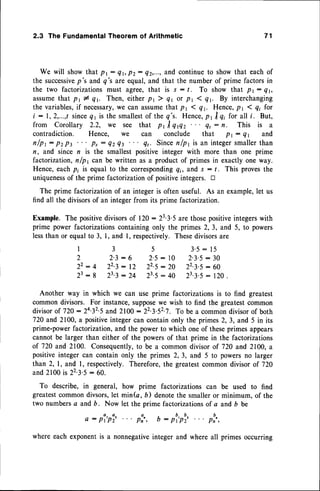 2.3 The FundamentalTheorem of Arithmetic
We will showthat pt: Qr,p2: Q2,...,
and continueto showthat eachof
the successive
p's and q's are equal,and that the number of prime factorsin
the two factorizationsmust agree,that is s : /. To show that pr: Qr,
assumethat pr * qy Then, eitherpr ) 4r or pr 1 Qr By interchanging
the variables,
if necessary,
we can assumethat pr ( qr. Hence,pr 1q; for
i : 1,2,...,tsince41 is the smallest
of the q's. Hence,
pr trqi for all i. But,
from Corollary 2.2, we see that pr I qflz et : tt. This is a
contradiction. Hence, we can conclude that pr : Qr and
n/pr: pz pt ps : QzQt Qt. Sincenlpl is an integersmallerthan
n, and since n is the smallestpositive integer with more than one prime
factorization,nfpl con be written as a product of primesin exactly one way.
Hence, eachpi is equal to the correspondingq;, and s : /. This provesthe
uniqueness
of the prime factorizationof positiveintegers. tr
The prime factorizationof an integer is often useful. As an example,let us
find all the divisorsof an integerfrom its prime factorization.
Example. The positivedivisorsof 120: 233'5 are thosepositiveintegerswith
prime power factorizationscontainingonly the primes 2,3, and 5, to powers
lessthan or equalto 3, 1, and l, respectively.Thesedivisorsare
I 3 5 3'5:15
2 2'3: 6 2'5: 10 2'3'5: 30
22: 4 22.3
: 12 22.5
: 20 223.5: 6o
23:8 z3-3
: 24 23.5
: 40 23.3.s
: l2o .
Another way in which we can use prime factorizations is to find greatest
common divisors. For instance,supposewe wish to find the greatestcommon
divisorof 720 : 2432'5and 2100 : 223'52'7. To be a commondivisorof both
720 and 2100,a positiveintegercan containonly the primes2, 3, and 5 in its
prime-powerfactorization,and the power to which one of theseprimes appears
cannotbe larger than either of the powersof that prime in the factorizations
of 720 and 2100. Consequently,
to be a commondivisor of 720 and 2100,a
positiveinteger can contain only the primes 2,3, and 5 to powersno larger
than2, l, and l, respectively.Therefore,the greatestcommondivisor of 720
and2100is 22.3.5
: 60.
To describe, in general, how prime factorizations can be used to find
greatestcommondivsors,let min(a, D) denotethe smalleror minimum, of the
two numbersd and 6. Now let the prime factorizationsof a and b be
o : pi,pi2.. . p:., b : p'r,plz
.. . p:,,
where each exponentis a nonnegativeinteger and where all primes occurring
7 1
 