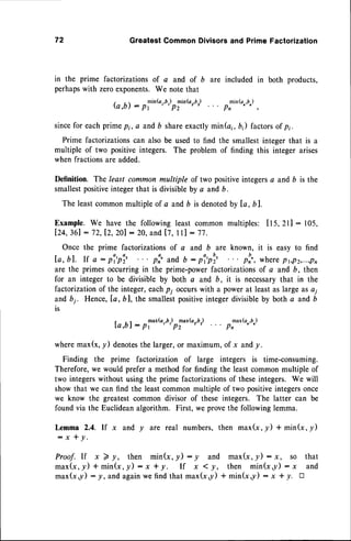 72 GreatestCommonDivisorsand PrimeFactorization
in the prime factorizationsof c and of b are included in both products,
perhapswith zeroexponents.We note that
fu,b): pl'"k"0,)plinb,'b, p:'n(oro,),
sincefor eachprimepi, a and b shareexactlymin(a;,6;) factorsof p;.
Prime factorizationscan also be usedto find the smallestinteger that is a
multiple of two positiveintegers. The problem of finding this integer arises
when fractions are added.
Definition. The least common multiple of two positiveintegersa and D is the
smallestpositiveintegerthat is divisibleby a andb.
The leastcommonmultiple of a and b is denotedby Io, bl.
Example. We have the following least common multiples: ll5,2l l: 105,
lZq,Xl : 72,lZ, Z0l : 2A,and [7, lll : 77.
Once the prime factorizations of a and b are known, it is easy to find
Ia,bl. If a : pi,pi, plr. and,
b : pi,pur2 .. . pun,wherept,pz,...,pn
are the primesoccurring in the prime-powerfactorizationsof a and b, then
for an integer to be divisible by both c and D, it is necessarythat in the
factorizationof the integer,eachp; occurswith a power at leastas large as ai
andbi. Hence,[a,b], the smallestpositiveintegerdivisibleby both a and b
is
la,bl: pl
*Grb,)
Omaxb,'b,) pf
*Gru')
wheremax(x,/) denotes
the larger,or maximum,of x andy.
Finding the prime factorization of large integers is time-consuming.
Therefore,we would prefer a method for finding the leastcommon multiple of
two integerswithout using the prime factorizationsof theseintegers. We will
showthat we can find the leastcommonmultiple of two positiveintegersonce
we know the greatest common divisor of these integers. The latter can be
foundvia the Euclideanalgorithm. First, we provethe followinglemma.
Iemma 2,4. If x and y are real numbers,then max(x,y) + min(x,y)
:x+y.
Proof.
If x)y, then min(x,y):y and max(x,!):x, so that
max(x,y)+min(x,y):x*y. If x <y, then min(xy):x and
max(x,y): y, andagain
wefindthatmax(x,y)+ min(x,y)- x + y. tr
 