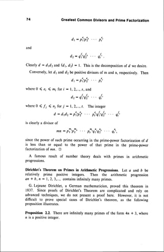 74 GreatestCommonDivisorsand primeFactorization
dt : p't'ptz'
and
dr: q{'qI' q{'.
Clearly
d : dfi2and(dr,d) : l. Thisisthedecomposition
ofd wedesire.
Conversely,
let dy and d2be positivedivisorsof m and n, respectively.Then
dr: p'r'ptr' p:'
where0 ( ei ( mi for i : 1,2,...,s, and
dr: q{'q[' q{'
where0 < /j ( n; for j : 1,2,...,t. The integer
d : dfi2: p'r'pi,. -. pi,q{,q[, q{'
is clearlya divisorof
mn: p?'pT' p!'qi'qi, ql,,
sincethe powerof suchprime occurringin the prime-powerfactorizationof d
is less than or equal to the power of that prime in the prime-power
factorization of mn. tr
A famous result of number theory deals with primes in arithmetic
progressions.
Dirichlet's Theorem on Primes in Arithmetic Progressions. Let a and b be
relatively prime positive integers. Then the arithmetic progression
an * b, fl : 1,2,3,..., contains
infinitelymanyprimes.
G. Lejeune Dirichlet, a German mathematician,proved this theorem in
1837. Since proofs of Dirichlet's Theorem are complicated and rely on
advanced techniques,we do not present a proof here. However, it is not
difficult to prove special cases of Dirichlet's theorem, as the following
proposition
illustrates.
Proposition 2.2. There are infinitely many primes of the form 4n * 3, where
n rsa positiveinteger.
 