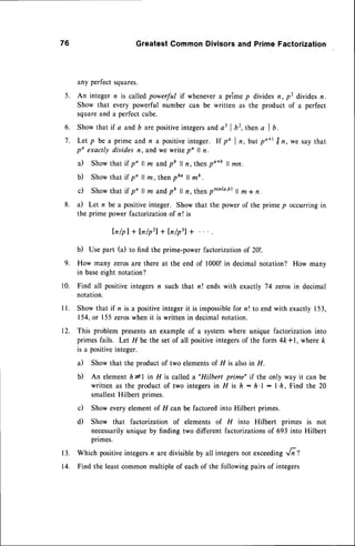 76 Greatest Common Divisors and Prime Factorization
any perfectsquares.
5. An integer n is calledpowerful if whenevera prime p dividesn, p2 divrdesn.
Show that every powerful number can be written as the product of a perfect
squareand a perfectcube.
6. Show that if a andb arepositiveintegersanda3 | b2,then a I b.
7. Let p be a prime and n a positiveinteger. If p' I n, but po*' Itn, we say that
po exactly divides n, andwe write po ll n.
a) Showthat if po ll m andpb ll n, thenpo*b ll mn.
b) Showthat if po ll m, thenpko ll mk.
c) Showthat if po ll m andpb ll n, then ominb'b)
il m+ n.
8. a) Let n be a positiveinteger. Show that the powerof the prime p occurringin
the prime power factorizationof n ! is
ln/pl + Inlpzl + ln/p3l +
b) Use part (a) to find the prime-power factorizationof 20!.
9. How many zerosare there at the end of 1000!in decimal notation? How many
in baseeight notation?
10. Find all positiveintegersn such that n! ends with exactly 74 zerosin decimal
notation.
ll. Showthat if n is a positive
integerit is impossible
for n! to end with exactly153,
154,or 155zeroswhen it is written in decimalnotation.
12. This problem presentsan exampleof a systemwhere unique factorizationinto
primesfails. Let H be the set of all positiveintegersof the form 4ft*1, wherek
is a positive
integer.
a) Showthat the productof two elements
of 11is alsoin fI.
b) An elementh*l in 11is called a"Hilbert prime" if the only way it can be
written as the productof two integersin ^FIis h: h'l : l'ft, Find the 20
smallestHilbert primes.
c) Show everyelementof H can be factored into Hilbert primes.
d) Show that factorization of elements of FI into Hilbert primes is not
necessarily
uniqueby finding two different factorizations
of 693 into Hilbert
primes.
13. Which positiveintegersn aredivisibleby all integersnot exceeding,,/;t
14. Find the leastcommonmultiple of eachof the followingpairsof integers
 