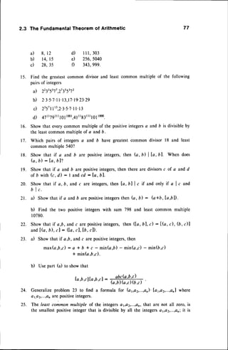 1 6 .
t 7 .
1 8 .
1 9 .
2.3 The FundamentalTheorem of Arithmetic 77
a ) 8 ,1 2 d ) l l l , 3 o 3
b) 14,15 e) 256,5040
c) 28,35 f) 343,999.
15. Find the greatest
common
divisorand leastcommon
multipleof the following
pairsof integers
a) 22335s11,27355372
b) 2.3.5.7.1
I'13,17.t9.23.29
c) 2357
tt'3,2.3.5.1.1
t.t 3
d) 47tt7gtnl0lrmr,4l
rr83rrrl0l1000.
Showthat everycommonmultiple of the positiveintegersa and b is divisibleby
the leastcommonmultiple of a and b.
Which pairs of integersa and D have greatestcommon divisor 18 and least
commonmultiple 540?
Show that if a and b are positiveintegers,then (a, il | la, bl. When does
fu,b) : la, bl?
Show that if a and b are positiveintegers,then there are divisorsc of a and d
o f b w i t hG , d ) : I a n dc d : l a , b l .
Show that if a, b, and c are integers,then [a, Ull c if and only if a I c and
b I c .
21. a) Showthat if a and b arepositive
integers
then (a,b) : (a*b,la,bD.
b) Find the two positive integerswith sum 798 and least common multiple
l 0780.
Showthat if a,b, andc are positive
integers,then (la, bl, t) : lG, c), (b, c)l
andlfu, b) , cJ : ([4, cl, lb , cl).
a) Showthat if a,b, and c are positiveintegers,then
max(a,b,c): a * b * c - min(a,b) - min(a,c) - min(D,c)
* min(a,b,c).
b) Usepart (a) to showthat
[a,b,clla,b,cl : .
a,brcla
'br'c.) .
G,b) G,c) (b,c)
Generalizeproblem23 to find a formula for (ay,a2,...,on)'1d1,a2,...,an1
where
a1.a
2,...,a
n are positiveintegers.
25. The leastcommonmultiple of the integers a1,a2,...,an,
that are not all zero,is
the smallestpositiveinteger that is divisibleby all the integerso1,ct2,...,a,;
it is
20.
22.
23.
24.
 
