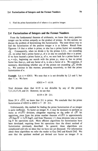 2.4 Factorization of Integers and the Fermat Numbers
5. Find the prime factorizationof n! wheren is a positiveinteger.
2.4 Factorizationof Integersand the Fermat Numbers
From the fundamental theorem of arithmetic, we know that every positive
integercan be written uniquelyas the productof primes. In this section,we
discuss
the problemof determiningthis factorization. The most direct way to
find the factorization of the positive integer n is as follows. Recall from
Theorem 1.9 that n either is prime, or elsehas a prime factor not exceeding
6 . Consequently,
when we divide n by the primes 2,3,5,...not exceeding
,/i,*" either find a prime factorpr of n or elsewe concludethat r is prime.
If we have locateda prime factor p r of n, we next look for a prime factor of
nt: nlp1, beginningour searchwith the prime p1, sincenI has no prime
factor lessthan p1, nnd any factor of n1 is alsoa factor of n. We continue,if
necessary,determining whether any of the primes not exceedingrlr r divide
n1. We continue in this manner, proceedingrecursively,to find the prime
factorizationof n.
Example. Let n : 42833. We note that n is not divisible by 2,3 and 5, but
that 7 | n. We have
42833
- 7 .6119.
Trial divisions show that 6119 is not divisible by any of the primes
7,11,13,17,I9,
and23. However,
we seethat
6 l 1 9 : 2 9 ' 2 l l .
Since 29 > ,m, we know that 211 is prime. We conclude that the prime
factorizationof 42833is 42833- 7 ' 29 ' 2ll.
Unfortunately,this methodfor finding the prime factorizationof an integer
is quite inefficient. To factor an integer N, it may be necessary
to perform as
many as r(JF) divisions,altogether requiring on the order of JF bit
operations,since from the prime number theorem zr(JF) is approximately
,N /tog..N : 2,N AogN,and from Theorem 1.7,thesedivisionstake at least
log N bit operations each. More efficient algorithms for factorization have
been developed,requiring fewer bit operations than the direct method of
factorization previously described. In general, these algorithms are
complicatedand rely on ideasthat we havenot yet discussed.For information
about thesealgorithmswe refer the readerto Guy [66] and Knuth [561. We
note that the quickest method yet devised can factor an integer N in
79
 