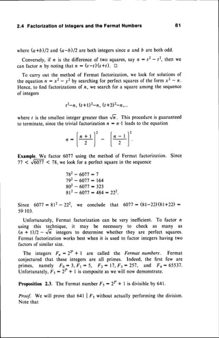 2.4 Factorization
of Integersandthe FermatNumbers 81
whereG+b)12 and b-b)/2 are both integerssincea andb are both odd.
Conversely,
if n is the differenceof two squares,sayn: s2 - /2, then we
canfactorn by notingthat n : (s-l)(s+t). tr
To carry out the methodof Fermat factorization,we look for solutionsof
the equation,, : *2 - yz by searchingfor perfectsquares
of the form xz - n.
Hence,to find factorizationsof n, we searchfor a squareamong the sequence
of integers
t2-n, Q+Dz-n, (t+2)2-n,...
where I is the smallestinteger greater than ,/i . This procedureis guaranteed
to terminate,sincethe trivial factorizationn : n'l leadsto the equation
fn+rl' lr-rl'
n:
I r l- |. , ,l
Example. We factor 6077 using the method of Fermat factorization. Since
77 < ffi1 < 78, we look for a perfect squarein the sequence
782- 6077:7
792- 6077:164
802- 6077:323
8 1 2 - 6 0 7 7 : 4 8 4 : 2 2 2 .
Since 6077:812 - 222. we conclude that 6077: $l-2D(8t+zz) :
59.103.
Unfortunately, Fermat factorization can be very inefficient. To factor n
using this technique, it may be necessary to check as many as
Q + D 12- ,/n integers to determine whether they are perfect squares.
Fermat factorizationworks best when it is used to factor integershaving two
factorsof similar size.
The integers Fn :22' + I are called the Fermat numbers. Fermat
conjectured that these integers are all primes. Indeed, the first few are
primes, namely Fo:3, F1 : 5, F2: 17,F3 : 257, and F+: 65537.
Unfortunately,F5 :22'* 1 is composite
as we will now demonstrate.
Proposition 2,3. The Fermat numberF5: 22'+ 1 is divisibleby 641.
Proof. We will prove that 641 | fr without actually performing the division.
Note that
 