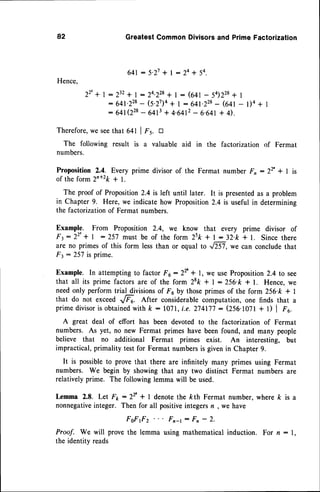 82 GreatestCommonDivisorsand PrimeFactorization
6 4 1: 5 . 2 7 + l : 2 a + 5 4 .
Hence.
22'+'
=Z'ile
-?;^i?ii:,:;o,2ii,Ii:,
fil 'r'*
'
Therefore,
weseethat 64t I F's. tr
The followingresult is a valuableaid in the factorization
of Fermat
numbers.
Proposition 2.4. Every prime divisor of the Fermat number F, :22' + | is
of the form2n+2k+ I.
The proof of Proposition2.4 is left until later. It is presented
as a problem
in Chapter 9. Here, we indicatehow Proposition2.4 is useful in determining
the factorizationof Fermat numbers.
Example. From Proposition 2.4, we know that every prime divisor of
F3:22'+ | :257 must be of the form 2sk * l: 32.k+ l. Sincethere
are no primesof this form lessthan or equal to ,/81, we can concludethat
Ft : 257is prime.
Example. In attemptingto factor F 6 : 22'+ l, we useProposition2.4 to see
that all its prime factorsare of the form 28k+ l:256.k * l. Hence,we
needonly perform trial divisionsof Foby thoseprimesof the form 256'k + |
that do not exceed -,,/Fu. After considerablectmputation, one finds that a
primedivisoris obtained
with k : l0?l,i.e. Z74li'l: (256.10?l+ l) I F6.
A great deal of effort has been devoted to the factorization of Fermat
numbers. As yet, no new Fermat primes have been found, and many people
believe that no additional Fermat primes exist. An interesting, but
impractical, primality test for Fermat numbersis givenin Chapter 9.
It is possibleto prove that there are infinitely many primes using Fermat
numbers. We begin by showingthat any two distinct Fermat numbersare
relativelyprime. The followinglemmawill be used.
Lemma 2.8. Let F1,:22' * I denotethe kth Fermat number, where k is a
nonnegative
integer. Then for all positiveintegersn , we have
FoFf z Fn-t: Fn - 2.
Proof. We will prove the lemma using mathematical induction. For n : 1,
the identity reads
 