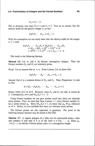 2.4 Factorization of Integers and the Fermat Numbers 83
Fo : Fr - 2 '
This is obviouslytrue sinceF0 : 3 and Fr : 5. Now let us assumethat the
identity holdsfor the positiveintegern, so that
FoFf z'
' ' Fn-r: F, - 2.
With this assumption
we can easilyshowthat the identity holdsfor the integer
n * I, since
FoFfz Fn-rFr: (FsFf2 "' Fr-)Fn
- (Fn - z)Fn: (22'- D(22'+ t)
- ( 2 2 ' 1 2- l - 2 2 ' * ' - 2 : F r a 1 - 2 . t r
This leadsto the followingtheorem.
Theorem 2.6. Let m and n be distinct nonnegativeintegers. Then the
Fermat numbersF^ andF, arerelatively prime.
Proof. Let us assumethat m 1 n. From Lemma 2.8,we know that
F f f z ' ' ' F ^ ' " F r - r: F n - 2 .
Assumethat d is a commondivisorof F* and Fo. Then, Proposition1.4tells
us that
d I G, - FsF.o
2 Fm F,-1) :2.
Hence,either d:l or d:2. However,sinceF, and Fn are odd, d cannotbe
2. Consequently,
d:l and (F^,F) : I. tr
Using Fermat numberswe can give anotherproof that there are infinitely
many primes. First, we note that from Lemma 1.1,everyFermat number Fn
hasa prime divisorpr. Since (F*,F): l, we know that p^ # p, whenever
m # n. Hence,we can concludethat thereare infinitelymany primes.
The Fermat primes are also important in geometry. The proof of the
followingfamoustheoremmay be found in Ore [28].
Theorem 2.7. A regular polygonof n sidescan be constructedusing a ruler
and compass
if and only if n is of the form n:2opl "' pt wherep;,
i:1,2,...,t are distinctFermat primes anda is a nonnegative
integer.
 