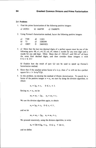 84 GreatestCommonDivisorsand PrimeFactorization
2.4 Problems
l. Find the prime factorizationof the followingpositiveintegers
il egzgzt b) 1468789 c) SSOO8OZ9.
2. Using Fermat's factorization method,factor the following positiveintegers
a) 7709 d) I l02l
b) 73 e) 3200399
c) 10897 f) 24681023.
3. a) Show that the last two decimaldigits of a perfectsquaremust be one of the
followingpairs:00, el, e4,25, o6, e9, wheree standsfor any evendigit and o
standsfor any odd digit. (Hint: Show that n2, (50+n)2, and (50-n)2 all have
the same final decimal digits, and then consider those integers n with
0(n<2s.)
b) Explain how the result of part (a) can be used to speed up Fermat's
factorizationmethod.
Show that if the smallestprime factor of n is p, then xz-n will not be a perfect
squarefor x ) h+pz) lLp .
In this problem,we developthe method of Draim factorization. To searchfor a
factor of the positiveintegern - nr, we start by using the divisionalgorithm,to
obtain
i l 1: 3 q y * r y , 0 ( 1 1 ( 3 .
Settingntr - nr, we let
t/12: t/lt - Zqt, fl2: ttt2* 11.
We usethe divisionalgorithmagain,to obtain
f l 2 : 5 q 2 * 1 2 , 0 ( 1 2( 5 ,
and we let
3: rtl2 - 2qZ, fl1 : t143* t2.
We proceedrecursively,using the division algorithm, to write
nx : (2k+l)qy * ry, 0 ( 11 < 2k+1,
and we define
4.
5.
 
