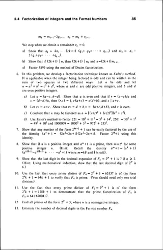 6.
2.4 Factorizationof Integers and the Fermat Numbers 85
fllk : m*-t-2Qt-t, ttk : ttl* * rt-t.
We stopwhenwe obtaina remaindet/1 : 0.
a) Show that n1 : knr - Qk+l) (qft q2*' ' ' + q,-) and rltk: n1-
2'(qftq2* *qo-r).
b) Showthat if (z*+t) I ,, then (2k+l) I nr andn:(2k*l)m1,11.
c) Factor5899usingthe methodof Draim factorization.
In this problem, we devel<lp
a factorization techniqueknown as Euler's method.
It'is applicablewhen the integerbeing factoredis odd and can be written as the
sum of two squares in two different ways. Let n be odd and let
n : a 2 * b 2 : c 2 + d 2 , w h e r ea a n d c a r eo d d p o s i t i v e
i n t e g e r s ,
a n d b a n d d
are evenpositiveintegers.
a) Let u: (a-c,b-d). Showthat u is evenand that if r: (a-c)lu and
s : (d-ilfu,then (r,s) : l, r(a*c) : s(d+b), ands I a+c.
b) Let sv : a*c. Showthat rv : d + b,e : (a+cd+b), andv is even.
c) Conclude
that n may be factoredasn:1fu12)2 + (v/2)zl(r2+ s2).
d) UseEuler'smethodto factor221:102 + ll2:52 + 142,2501
:502 + 12
: 492+ 102and 1000009
: 10002
+ 32:9722 + 2352.
Showthat any numberof the form 2an+2
* I can be easilyfactoredby the useof
the identity 4xa + 1 : (2x2+2x+l)(Zx2-Zx+t. Factor 218+1 using this
identity.
Show that if a is a positiveinteger and a^ *l is a prime, then m:2n for some
positive integer n. (Hint: Recall the identity a^*l: (aft + l)
(ak9-t)-akQ-D+ -ae+l) wherem:kQ and{ is odd).
Show that the last digit in the decimalexpansion
of F, - 2r + | is 7 if n 7 2.
(Hint: Using mathematicalinduction,show that the last decimal digit of 22' is
6.)
10. Use the fact that every prime divisorof Fa:2t + I :65537 is of the form
26k + | - 64k * I to verify that F4 is prime. (You shouldneedonly one trial
division.)
I l. Use the fact that every prime divisor of Fz: 22'+ | is of the form
21k + | : l28k * 1 to demonstrate that the prime factorization of F5 is
F. : 641'6700417.
Find all primesof the form 2T * 5, wheren is a nonnegative
integer.
Estimatethe number of decimal digits in the Fermat number Fn.
7 .
8 .
9.
r2.
1 3 .
 