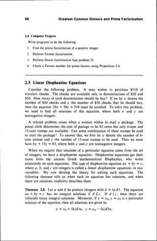 86 GreatestCommonDivisorsand PrimeFactorization
2.4 ComputerProjects
Write programsto do the following:
l. Find the prime factorization of a positiveinteger.
2. Perform Fermat factorization.
3. Perform Draim factorization (seeproblem 5).
4. Check a Fermat number for prime factors,using Proposition2.4.
2.5 LinearDiophantine
Equations
Consider the following problem. A man wishes to purchase $510 of
travelerschecks. The checksare available only in denominationsof $20 and
$50. How many of eachdenomination
shouldhe buy? If we let x denotethe
number of $20 checksand y the number of $50 checksthat he should buy,
then the equation20x * 50y : 510 must be satisfied. To solvethis problem,
we need to find all solutions of this equation, where both x and y are
nonnegative
integers.
A related problem ariseswhen a woman wishesto mail a package. The
postalclerk determinesthe costof postageto be 83 centsbut only 6-centand
15-centstampsare available. Can somecombinationof thesestampsbe used
to mail the package? To answerthis, we first let x denotethe number of 6-
cent stampsand y the number of l5-cent stampsto be used. Then we must
have6x + I5y : 83, whereboth x andy are nonnegative
integers.
When we requirethat solutionsof a particular equationcome from the set
of integers,we havea diophantineequation. Diophantineequationsget their
name from the ancient Greek mathematician Diophantus, who wrote
extensivelyon suchequations. The type of diophantineequationax * by : c,
wherea, b, and c are integersis calleda linear diophanttneequationsin two
variables. We now develop the theory for solving such equations. The
following theorem tells us when such an equation has solutions,and when
there are solutions,explicitly describesthem.
Theorem 2.8. Let a and D be positiveintegerswith d : (a,b). The equation
ax*by:c has no integralsolutions
if dlc. lf dlc, then thereare
infinitely many integral solutions. Moveover,if x : x0, | - lo is a particular
solutionof the equation,then all solutionsare givenby
x : xo+ (b/d)n, ! : yo- fuld)n,
 