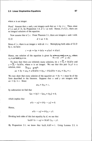2.5 LinearDiophantine
Equations 87
wheren is an integer.
Proof. Assumethat x andy are integerssuchthat ax I by : g. Then,since
d l o a n d d l b , b y P r o p o s i t i o n
1 . 4 ,
d l t a s w e l l . H e n c e , ' r f
d t r c , t h e r e a r e
no integralsolutions
of the equation.
Now assume
that d | ,. From Theorem2.1,thereare integers
s and t with
(2.3) d:as+bt.
Sinced l r, thereis an integere with de : c. Multiplying both sidesof (2.3)
bv e. we have
c : d e : ( a s + b t ) e : a ( s e )
Hence, one solution of the equation is given by
-x0-'Ftf11*}f =7€.
+ bQe).
To showthat thereare infinitelymany solutions,
let x:nfo+ $liln and
y:Y0- G/d)n, wheren is an integer. We seethat this pair (x,y) is a
solution,since V rfi"v g rof14
a x t b y : o x s * a ( b l d ) n * b y o - b G l d ) i l : o x s t b y s : c .
We now showthat everysolutionof the equationax * by : c must be of the
form describedin the theorern. Supposethat x and y are integers with
ax I bY : c. Since
a x s* b y o : , ,
by subtractionwe find that
Gx * by) - (axs+ bys):0,
whichimpliesthat
Hence,
a& - x/ + bU -.yd :0.
a ( x - x o ) : b j o - y ) .
Dividingboth sides
of this lastequalityby d, we seethat
Gld) (x - xs) : (bld) Ut
- y).
By Proposition
2.1, we know that bld,bld): l. Using Lemma 2.3, it
@Io,.wlere
X * S€ rtacl I --te
 
