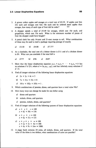 2.5 Linear DiophantineEquations 89
3. A grocer orders applesand orangesat a total cost of $8.39. If applescost him
25c each and oranges cost him 18c each and he ordered rnore apples than
oranges,how many of eachtype of fruit did he order? l€ I
4. A shopper spends a total of .85.49 for oranges, which cost l8o each, and
grapefruits, which cost 33c each. What is the minimum number of piecesof
fruit the shoppercould havebought?
5. A postal clerk has only l4-cent and 2l-cent stampsto sell. What combinations
of thesemay be usedto mail a packagerequiring postageof exactly
a) .t3.50 b) $4.00 c) $7.772
6. At a clambake,the total cost of a lobster dinner is $ I I and of a chicken dinner
is ,$8. What can you concludeif the total bill is
a) $777 b) $96 c) $692
7. Show that the lineardiophantine
equationafi1* a2x2* I anxn: b has
no solutionsif d / D, whered : (a1,a2,...,a11),
and hasinfinitely many solutionsif
d I b.
8. Findall integersolutions
of thefollowing
lineardiophantine
equations
a ) 2 x * 3 y l 4 z : 5
b ) 7 x * 2 l y * 3 5 2 : 8
d l0lx * 102y+ 1032
:1 .
9. Whichcombinations
of pennies,
dimes,
andquarters
havea totalvalue99c?
10. Howmanywayscanchange
bemadefor onedollarusing
a) dimesandquarters
b) nickels.
dimes,
andquarters
c) pennies,
nickels,
dimes,
andquarters?
I l. Findall integersolutions
of thefollowing
systems
of lineardiophantine
equations
a ) x * y * z : 1 0 0
x * 8 y * 5 0 2 : 1 5 6
b ) x + y + z : 1 0 0
x * 6y * 2lz :121
c ) x * y * z + w - 1 0 0
x t 2 y 1 3 z * 4 w - 3 0 0
x * 4 y * 9 z 1 ' 1 6 w - 1 0 0 0 .
12. A piggybank contains
24 coins,all nickels,dimes,and quarters. If the total
valueof thef,oins
istwodollars,
whatcombinations
of coinsarepossible?
 