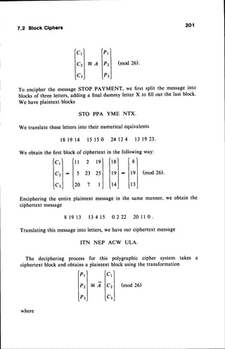 7.2 Block CiPhers 201 
STO PPA YME NTX. 
We translate these letters into their numerical equivalents 
181914 15150 24124 131923. 
We obtain the first block of ciphertext in the following way: 
[.'l [" z 'nl ["] [ '] 
tllll.ll.l 
1.,l :ls n rtl |tnl-ltnl 
(mod26). 
I t l l l l l ^ l 
[.,j [ro 7 t J |.toj U3, ; 
Encipheringt he entire plaintext messagein the same manner,w e obtain the 
ciphertext message 
81913 13415 0222 20110. 
Translatingth is messagien to letters,w e haveo ur ciphertextm essage 
TTN NEP ACW ULA. 
takes a 
[c)' ["'l I t t t 
lcrl = e lP'l (mo2d6 ). 
[',1 [",J 
To encipher the message STOP PAYMENT, we first split the message into 
blocks of tht"" letters, adding a final dummy letter X to fill out the last block. 
We have plaintext blocks 
The deciphering process for this polygraphic cipher system 
ciphertext block and obtains a plaintext block using the transformation 
f"'l [.'l tt_tl 
lprl = 7 lrrl (mo2d6 ) 
r r l l 
L",J lt'j 
where 
 