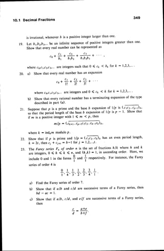 1O.1 Decimal Fractions 
349 
r 9 . 
20. 
is irrational, whenever D is a positive integer larger than one. 
Let byb2,fur... !s an infinite sequence of positive integers greater than one' 
Show that every real number can be represented as 
,o*?.#+#;+, 
where cs,c1,cz,c!,..a. re integerss uch that 0 ( ct ( bp for k : I'2'3'"" 
a) Show that every real number has an expansion 
C r C t r t + 
to+l! * 
zl* 3 ! 
where cs,c1,c2,c!,-.a-r e integers and 0 ( ct ( k for k : l'2'3'"" 
b) show that every rational number has a terminating expansion of the type 
described in Part (a). 
Zl. Suppose that p is a prime and the base b expansion of llp is ('t,tr'-oJ" 
so that the period length of the base b expansion of llp is p - l. show that 
if z is a positive integer with I ( ln ( p, then. 
m /p : (.cya1...coa(c 2...c1sac6P' ) 
where k : indtm modulo P. 
Show that if p is prime and l/p - ('ffi)6 has an even period length' 
k :2t , thenc i * c i+t : b- l for . , ;:r 1,2, " ' , t 
The Farey series Fn of order n is the set of fractions hlk whete h and' k 
are integers, 0 ( ft < k ( n, and (h,k): 1, in ascending order' Here, we 
include 0 and I in the forms i and I respectively' For instance, the Farey 
I 
series of order 4 is 
a) Find the Farey series of order 7. 
b) Show that if a/b and c/d are successive terms of a Farey series' then 
bd - ac : 1 . 
c) Show that if a/b, c/d, and e/f are successivet erms of a Farey series, 
then 
c a*e 
7- E7' 
22. 
23. 
0l112 3 l 
T'T,T'T'7,7, T 
 
