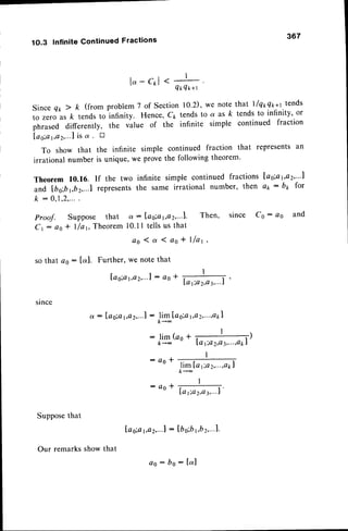 1O.3 Infinite Continued Fractions 
367 
lo-c*L ' * 
QtrQx+t 
Since Qr,2 k (from problem 7 of Section 10.2), we note that llq*qn*t tends 
to zero as k tends to infinity. Hence, Cp tends to a as k tends to infinity' or 
phrased differently, the value of the infinite simple continued fraction 
l a s ; a 1 , a 2 , . . . 1ai.s t r 
To show that the infinite simple continued fraction that represents an 
irrational number is unique, we prove the following theorem. 
Theorem 10.16. If the two infinite simple continued fractions las;at,a2,...1 
and lbo;br,bz,...l represents the same irrational number, then ar: bx for 
k : 0 , 1 , 2 , . . . 
Proof. Suppose that a: lag;at,a2,...1. Then, since Co : 4o and 
Ct : a o * l / a t , Th e o r em1 0 . 1 1t e l l su s t h a t 
ao 1a 1ag* I f a 1 , 
so that ao: lc-l. Further, we note that 
[ a g ; a 1 , a 2 , .:" 1a o 
since 
a : la s;ar ,a2 , . . .1: 
1,a2 , . . . ,apl 
olgl[aoia 
: l i m ( a o + , I 
, ) 
/<- - lq 1ia2 ,Q3 , . . . ,apI 
: d o * 
: a o l 
lim Ia 1 , o 2 , . . . , a p l 
/< -- 
I 
--. 
lO 1 iO2 ,O3 , .. .I 
Suppose that 
Our remarks show that 
la s;a1 ,a2 , . . .1: lb oibr , b2 , . . .1. 
aO: bO: l o l 
 