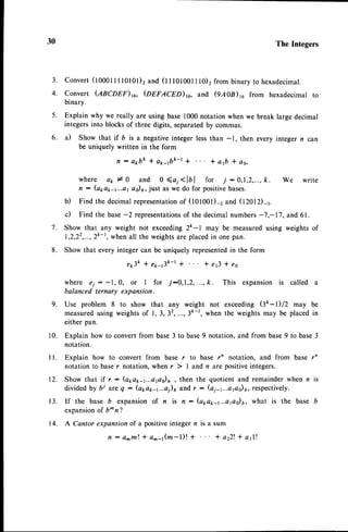 30 The Integers 
conver t (10001II l0l0l )2 and ( l I101001110)2f r om binary to hexadecimal . 
convert (ABCDEF)rc, @nrecnD)to, and (9A08)rc from hexadecimal to 
binary. 
Explain why we really are using base 1000 notation when we break large decimal 
integers into blocks of three digits, separated by commas. 
a) Show that if D is a negative integer less than -1, then every integer n can 
be uniquer';:.])::'::;' 
. * a1b* oo, 
where a1, I 0 and O <a, < lb I for ./ : 0,1 ,2,..., k. We write 
n : (apa1,-r...aat 6)6,j ust as we do for positiveb ases. 
b) Find the decimal representationo f (tOtOOt)-2 and OZOTD-r. 
c) Find the base- 2 representationosf the decimal numbers- 7,-17, and 61. 
Show that any weight not exceeding 2k-l may be measured using weights of 
1,2,22,...,2ft-1w,h en all the weightsa re placedi n one pan. 
Show that every integer can be uniquely represented in the form 
e p 3 k * e p - . 3 k - t * * e f i l e s 
where €i : -1,0, or I for ,/:0,1 ,2, ..., k. This expansion is called a 
balanced ternary expansion. 
9. Use problem 8 to show that any weight not exceeding $k -t) /Z may be 
measured using weights of 1,3, 3',...,3ft-1, when the weights may be placed in 
either pan. 
Explain how to convert from base 3 to base 9 notation, and from base 9 to base 3 
notation. 
Explain how to convert from base r to base rn notation, and from base rn 
notation to base r notation, when r ) I and n are positive integers. 
Show that if r: (a*a*-1...aps)6, then the quotient and remainder when n is 
divided by bi are q : (apa1,-1...a)6a nd, : (aj-r...apo)t, respectively. 
If the base b expansion of n is n : (apa1,-1...aps)6,w hat is the base b 
expansiono f b^ n"l 
14. A Cantor expansion of a positive integer n is a sum 
f l : o m m t * a ^ a ( m - l ) ! + * a22l * a 1 l ! 
3 . 
4. 
5 . 
6. 
7 . 
8 . 
r0. 
l l . 
1 2 . 
1 3 . 
 