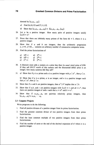 78 Greatest Common Divisors and Prime Factorization 
denotedb y Ia 5a2 ,...,an1. 
i l Find[ 6,10,15a]n d[ 7,11,13j . 
b) Show that laya2,...,an-1,an:l l[,a1,a2,...,an-1l,anl. 
26. Let n be a positive integer. How many pairs of positive 
I a , b l : n? 
integers satisfy 
Prove that there are infinitely many primes of the form 6ft * 5, where k is a 
positive integer. 
Show that if a and b are integers, then the arithmetic progression 
a, a*b, a*Zb,... containsa n arbitrary number of consecutivec ompositet erms. 
Find the prime factorizations of 
27. 
28. 
29. 
a) l06-l 
b) lo8-l 
c) 2r5-l 
d) 224-l 
e) 230-l 
f) 236-t. 
30. A discount store sells a camera at a price less than its usual retail price of ,S99. 
If they sell 88137 worth of this camera and the discounted dollar price is an 
integer, how many cameras did they sell? 
31. il show that if p isa prime and,ai s a positivein tegerw ithp I a2, thenp I a. 
b) Show that if p is a prime, c is an integer, and n is a positive integer such 
t h a t p l a n , t h e np l a . 
Show that if a and b are positive integers, then a2 | b2 implies that a I b. 
Show that if a,b, and c are positive integers with (a ,b) : I and ab : cn , then 
there are positive integers d and, e such that a : dn and b : en . 
Show that if aya2,...,an are pairwise relatively prime integers, then 
l a 1 , c t 2 , . . . ,:a an pl 2 ' ' ' s n . 
32. 
33. 
34. 
2.3 Computer Projects 
Write programs to do the following: 
1. Find all positive divisors of a positive integer 
2. Find the greatest common divisor of two 
from its prime factorization. 
positive integers from their prime 
factorizations. 
3. Find the least common multiple of two positive integers from their prime 
factorizations. 
4. Find the number of zeros at the end of the decimal expansion of n ! where n is a 
positive integer. 
 