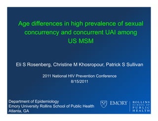 Age differences in high pre alence of se al
                             prevalence sexual
       concurrency and concurrent UAI among
                       US MSM


    Eli S Rosenberg, Christine M Khosropour, Patrick S Sullivan

                   2011 National HIV Prevention Conference
                                  8/15/2011




Department of Epidemiology
Emory University Rollins School of Public Health
Atlanta, GA
 
