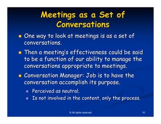 Meetings as a Set of
         Conversations
One way to look at meetings is as a set of
conversations.
Then a meeting’s effectiveness could be said
to be a function of our ability to manage the
conversations appropriate to meetings.
Conversation Manager: Job is to have the
conversation accomplish its purpose.
   Perceived as neutral.
   Is not involved in the content, only the process.

                   © All rights reserved.              10
 