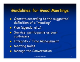 Guidelines for Good Meetings
 Operate according to the suggested
 definition of a “meeting”
 Plan (agenda, etc.)
 Service: participants as your
 customers
 Integrity / Time Management
 Meeting Roles
 Manage the Conversation
              © All rights reserved.   11
 