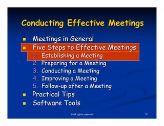 Conducting Effective Meetings
  Meetings in General
  Five Steps to Effective Meetings
  1.   Establishing a Meeting
  2.   Preparing for a Meeting
  3.   Conducting a Meeting
  4.   Improving a Meeting
  5.   Follow-up after a Meeting
  Practical Tips
  Software Tools
                 © All rights reserved.   12
 