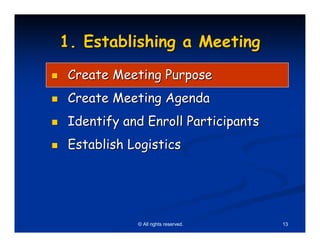 1. Establishing a Meeting
 Create Meeting Purpose
 Create Meeting Agenda
 Identify and Enroll Participants
 Establish Logistics




            © All rights reserved.   13
 