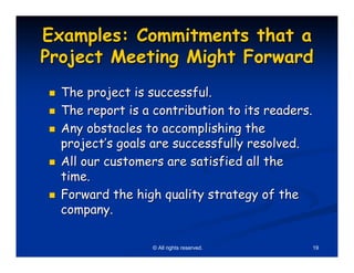 Examples: Commitments that a
Project Meeting Might Forward
  The project is successful.
  The report is a contribution to its readers.
  Any obstacles to accomplishing the
  project’s goals are successfully resolved.
  All our customers are satisfied all the
  time.
  Forward the high quality strategy of the
  company.

                  © All rights reserved.     19
 