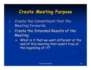 Create Meeting Purpose
1.   Create the Commitment that the
     Meeting forwards.
2.   Create the Intended Results of the
     Meeting.
        What is it that we want different at the
        end of this meeting that wasn’t true at
        the beginning of it?”



                    © All rights reserved.     20
 
