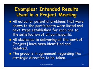 Examples: Intended Results
  Used in a Project Meeting
All actual or potential problems that were
known to the participants were listed and
next steps established for each one to
the satisfaction of all participants.
All obstacles to delivering all the work of
[Project] have been identified and
resolved.
The group is in agreement regarding the
strategic direction to be taken.
                © All rights reserved.    21
 