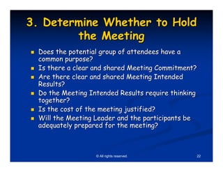 3. Determine Whether to Hold
        the Meeting
 Does the potential group of attendees have a
 common purpose?
 Is there a clear and shared Meeting Commitment?
 Are there clear and shared Meeting Intended
 Results?
 Do the Meeting Intended Results require thinking
 together?
 Is the cost of the meeting justified?
 Will the Meeting Leader and the participants be
 adequately prepared for the meeting?



                  © All rights reserved.        22
 