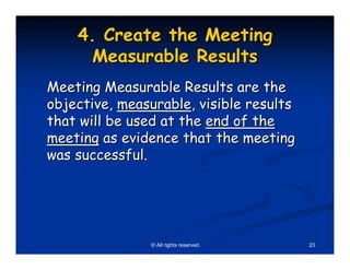 4. Create the Meeting
      Measurable Results
Meeting Measurable Results are the
objective, measurable, visible results
that will be used at the end of the
meeting as evidence that the meeting
was successful.




               © All rights reserved.    23
 