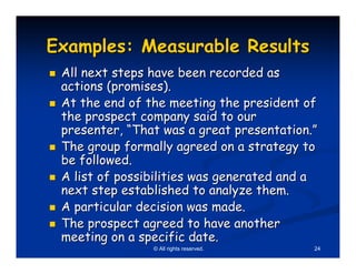Examples: Measurable Results
 All next steps have been recorded as
 actions (promises).
 At the end of the meeting the president of
 the prospect company said to our
 presenter, “That was a great presentation.”
 The group formally agreed on a strategy to
 be followed.
 A list of possibilities was generated and a
 next step established to analyze them.
 A particular decision was made.
 The prospect agreed to have another
 meeting on a specific date.
                © All rights reserved.     24
 