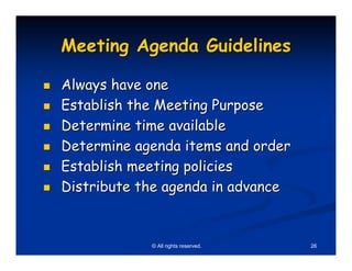 Meeting Agenda Guidelines

Always have one
Establish the Meeting Purpose
Determine time available
Determine agenda items and order
Establish meeting policies
Distribute the agenda in advance


            © All rights reserved.   26
 