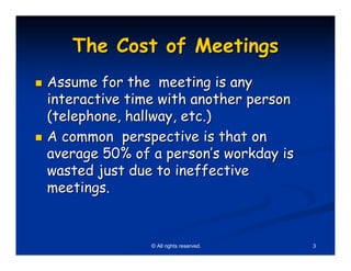 The Cost of Meetings
Assume for the meeting is any
interactive time with another person
(telephone, hallway, etc.)
A common perspective is that on
average 50% of a person’s workday is
wasted just due to ineffective
meetings.


               © All rights reserved.   3
 