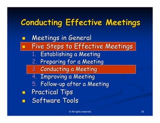 Conducting Effective Meetings
  Meetings in General
  Five Steps to Effective Meetings
  1.   Establishing a Meeting
  2.   Preparing for a Meeting
  3.   Conducting a Meeting
  4.   Improving a Meeting
  5.   Follow-up after a Meeting
  Practical Tips
  Software Tools
                 © All rights reserved.   35
 