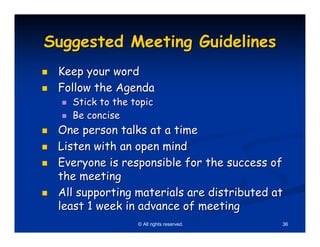 Suggested Meeting Guidelines
 Keep your word
 Follow the Agenda
   Stick to the topic
   Be concise
 One person talks at a time
 Listen with an open mind
 Everyone is responsible for the success of
 the meeting
 All supporting materials are distributed at
 least 1 week in advance of meeting
                 © All rights reserved.    36
 