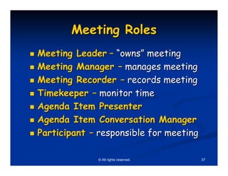 Meeting Roles
Meeting Leader – “owns” meeting
Meeting Manager – manages meeting
Meeting Recorder – records meeting
Timekeeper – monitor time
Agenda Item Presenter
Agenda Item Conversation Manager
Participant – responsible for meeting

             © All rights reserved.     37
 