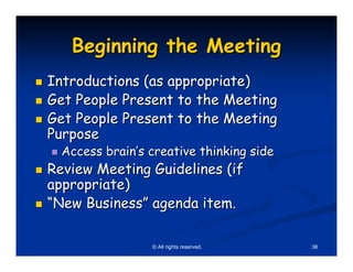 Beginning the Meeting
Introductions (as appropriate)
Get People Present to the Meeting
Get People Present to the Meeting
Purpose
  Access brain’s creative thinking side
Review Meeting Guidelines (if
appropriate)
“New Business” agenda item.

                 © All rights reserved.   38
 